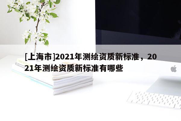 [上海市]2021年测绘资质新标准，2021年测绘资质新标准有哪些