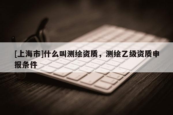 [上海市]什么叫测绘资质，测绘乙级资质申报条件
