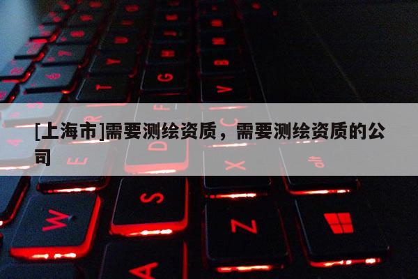 [上海市]需要测绘资质，需要测绘资质的公司