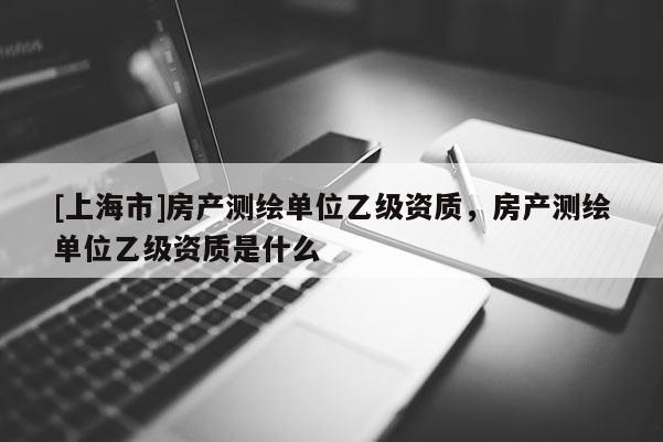 [上海市]房产测绘单位乙级资质，房产测绘单位乙级资质是什么