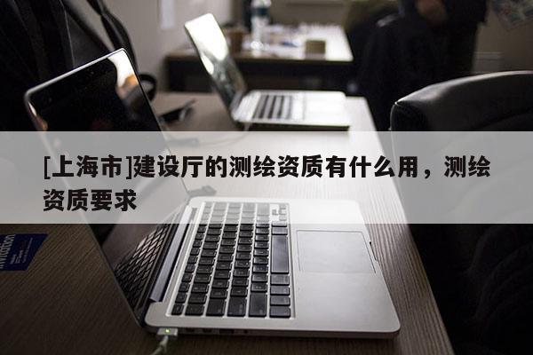 [上海市]建设厅的测绘资质有什么用，测绘资质要求