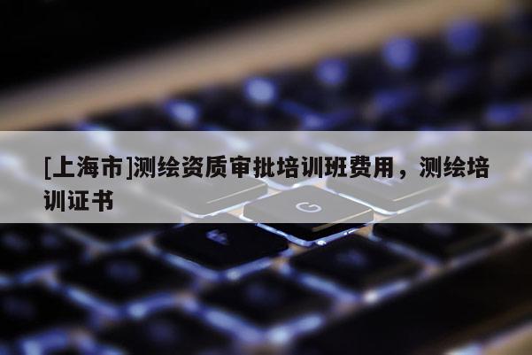 [上海市]测绘资质审批培训班费用，测绘培训证书