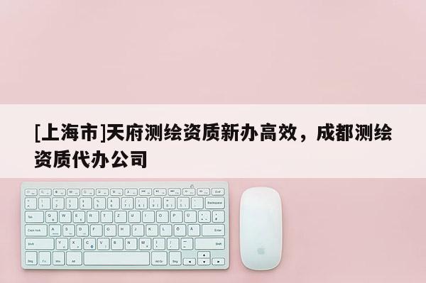 [上海市]天府测绘资质新办高效，成都测绘资质代办公司