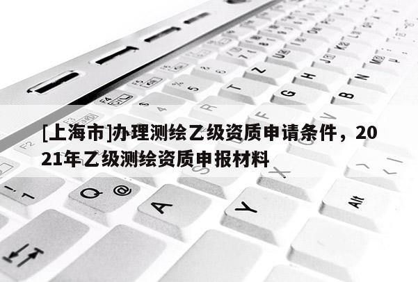 [上海市]办理测绘乙级资质申请条件，2021年乙级测绘资质申报材料
