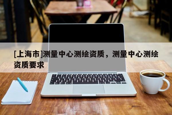 [上海市]测量中心测绘资质，测量中心测绘资质要求