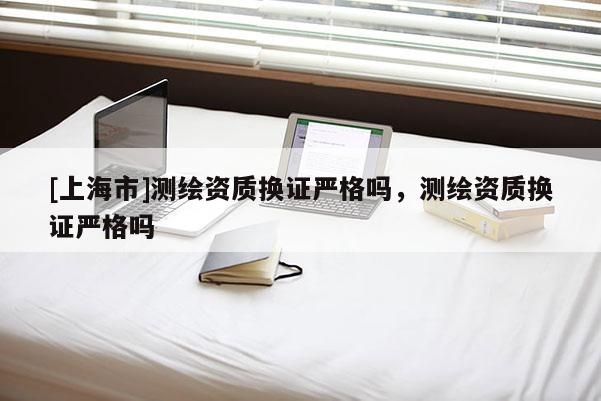 [上海市]测绘资质换证严格吗，测绘资质换证严格吗