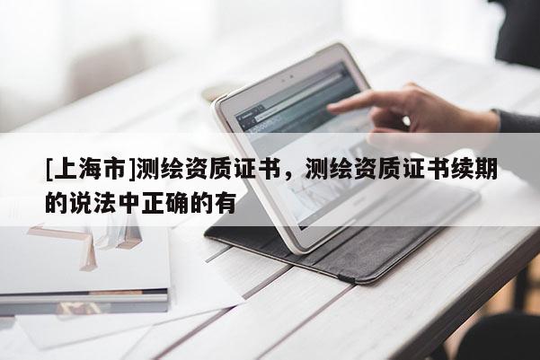 [上海市]测绘资质证书，测绘资质证书续期的说法中正确的有