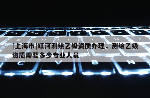 [上海市]红河测绘乙级资质办理，测绘乙级资质需要多少专业人员