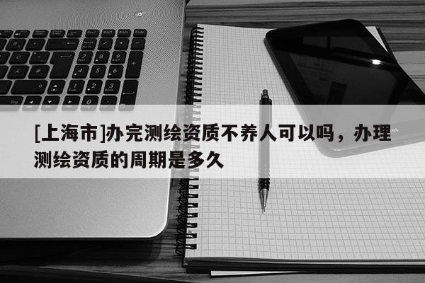 [上海市]办完测绘资质不养人可以吗，办理测绘资质的周期是多久
