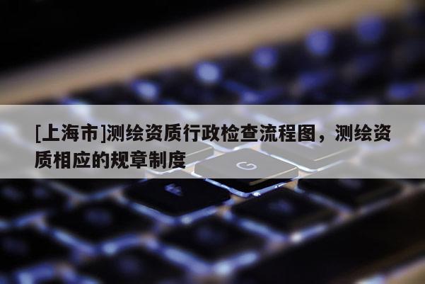 [上海市]测绘资质行政检查流程图，测绘资质相应的规章制度