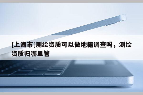 [上海市]测绘资质可以做地籍调查吗，测绘资质归哪里管