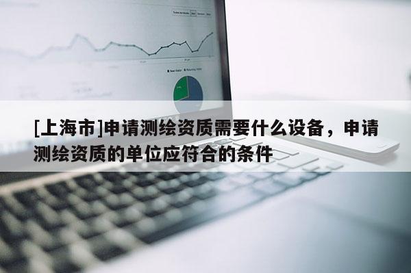 [上海市]申请测绘资质需要什么设备，申请测绘资质的单位应符合的条件