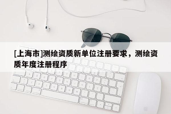 [上海市]测绘资质新单位注册要求，测绘资质年度注册程序