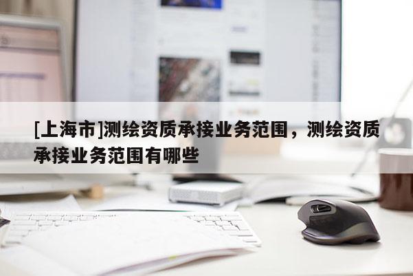 [上海市]测绘资质承接业务范围，测绘资质承接业务范围有哪些