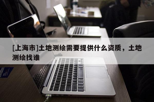 [上海市]土地测绘需要提供什么资质，土地测绘找谁