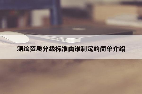 测绘资质分级标准由谁制定的简单介绍