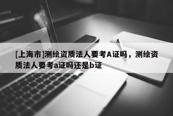 [上海市]测绘资质法人要考A证吗，测绘资质法人要考a证吗还是b证