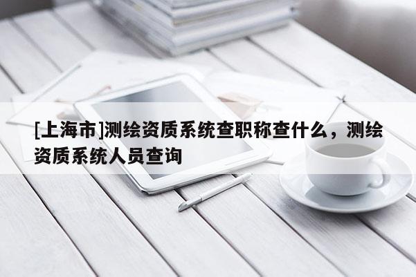 [上海市]测绘资质系统查职称查什么，测绘资质系统人员查询