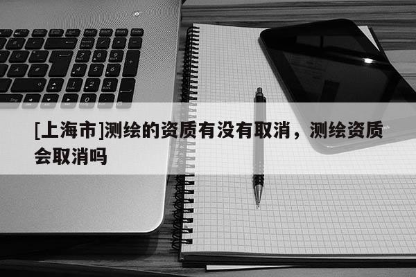 [上海市]测绘的资质有没有取消，测绘资质会取消吗