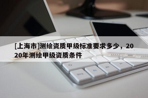 [上海市]测绘资质甲级标准要求多少，2020年测绘甲级资质条件