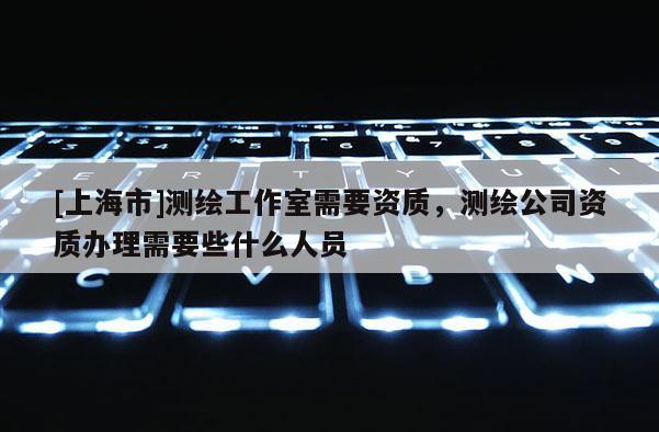 [上海市]测绘工作室需要资质，测绘公司资质办理需要些什么人员