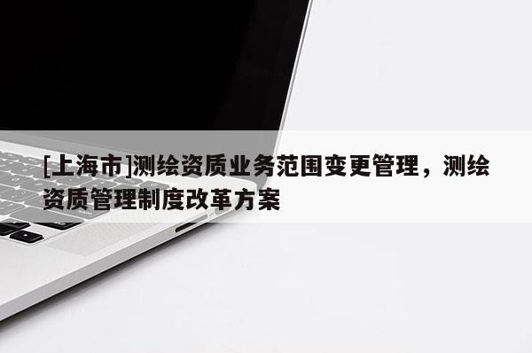 [上海市]测绘资质业务范围变更管理，测绘资质管理制度改革方案