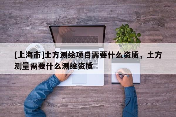 [上海市]土方测绘项目需要什么资质，土方测量需要什么测绘资质