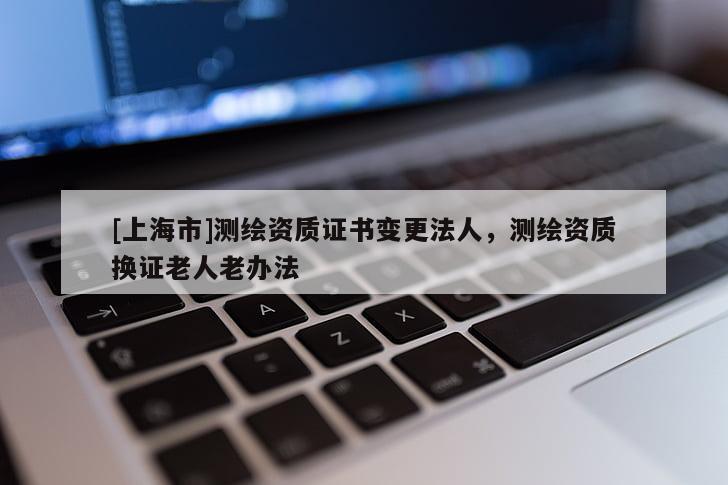[上海市]测绘资质证书变更法人，测绘资质换证老人老办法