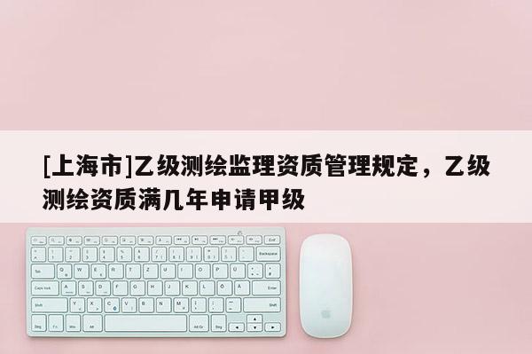 [上海市]乙级测绘监理资质管理规定，乙级测绘资质满几年申请甲级