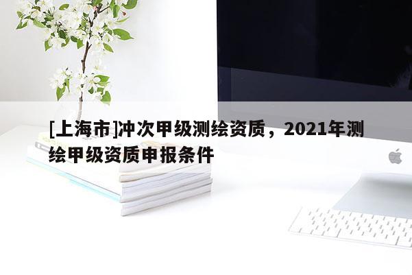 [上海市]冲次甲级测绘资质，2021年测绘甲级资质申报条件