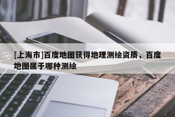 [上海市]百度地图获得地理测绘资质，百度地图属于哪种测绘