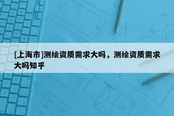 [上海市]测绘资质需求大吗，测绘资质需求大吗知乎
