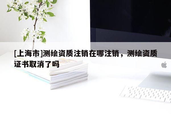 [上海市]测绘资质注销在哪注销，测绘资质证书取消了吗