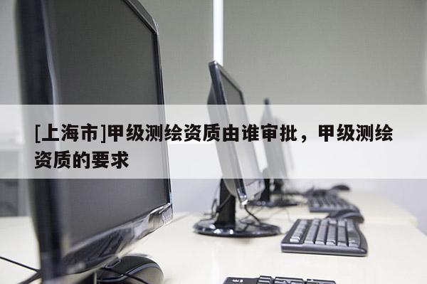 [上海市]甲级测绘资质由谁审批，甲级测绘资质的要求