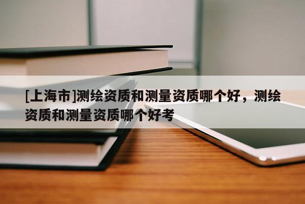 [上海市]测绘资质和测量资质哪个好，测绘资质和测量资质哪个好考
