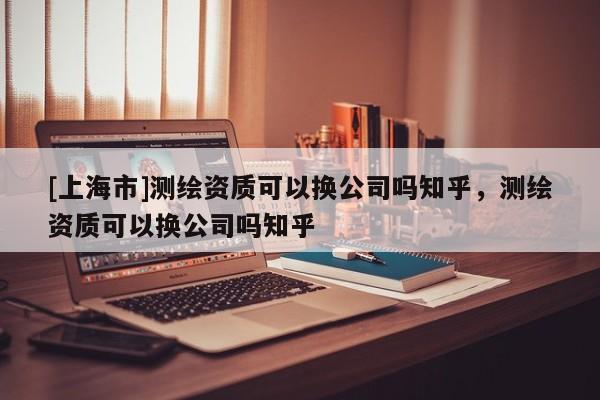 [上海市]测绘资质可以换公司吗知乎，测绘资质可以换公司吗知乎