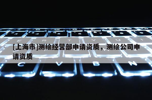 [上海市]测绘经营部申请资质，测绘公司申请资质