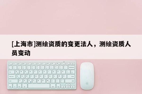 [上海市]测绘资质的变更法人，测绘资质人员变动