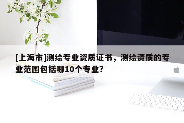 [上海市]测绘专业资质证书，测绘资质的专业范围包括哪10个专业?