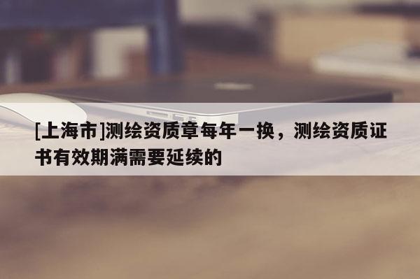 [上海市]测绘资质章每年一换，测绘资质证书有效期满需要延续的
