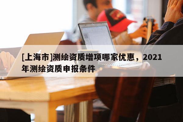 [上海市]测绘资质增项哪家优惠，2021年测绘资质申报条件