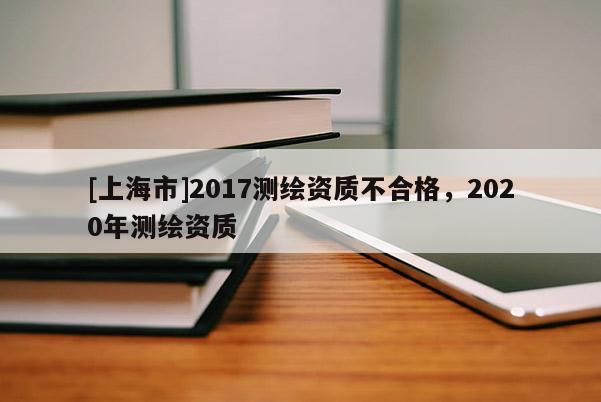 [上海市]2017测绘资质不合格，2020年测绘资质