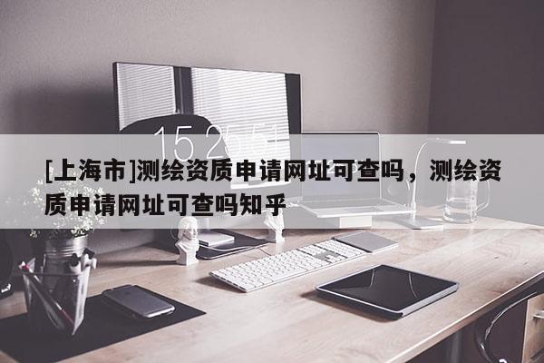 [上海市]测绘资质申请网址可查吗，测绘资质申请网址可查吗知乎