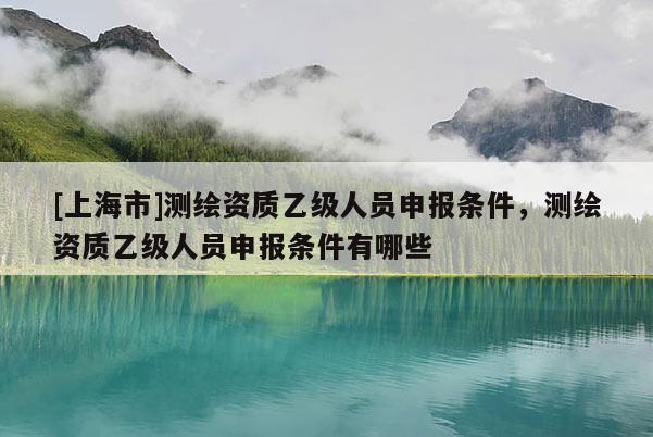 [上海市]测绘资质乙级人员申报条件，测绘资质乙级人员申报条件有哪些