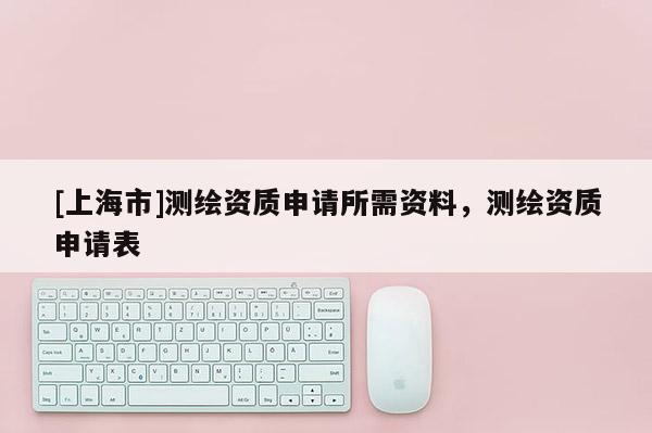 [上海市]测绘资质申请所需资料，测绘资质申请表