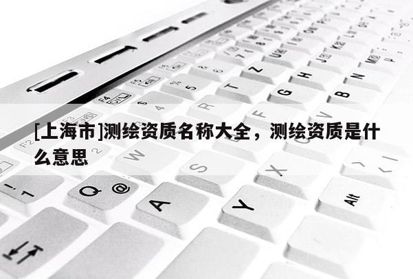 [上海市]测绘资质名称大全，测绘资质是什么意思