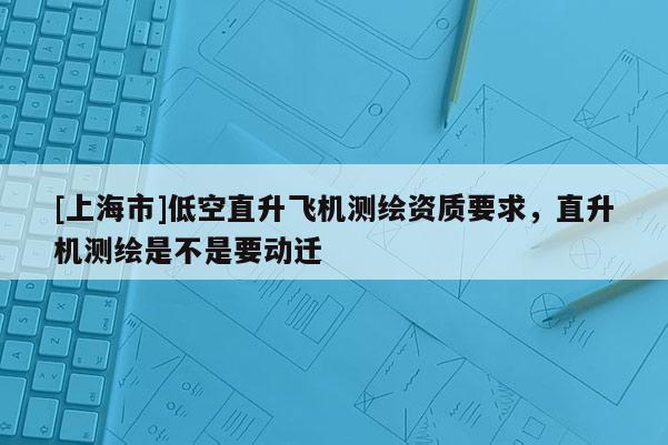 [上海市]低空直升飞机测绘资质要求，直升机测绘是不是要动迁