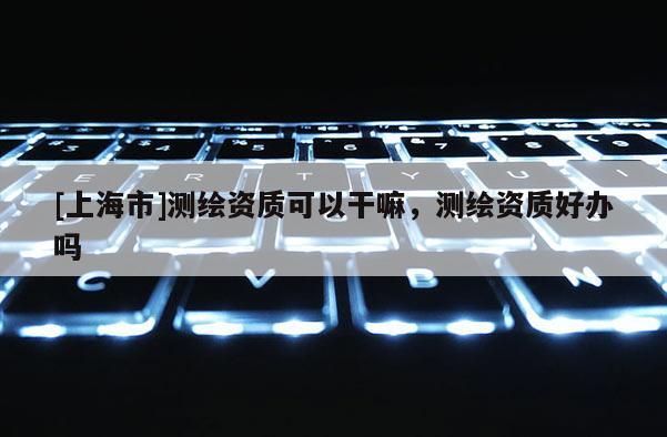 [上海市]测绘资质可以干嘛，测绘资质好办吗