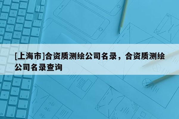 [上海市]合资质测绘公司名录，合资质测绘公司名录查询