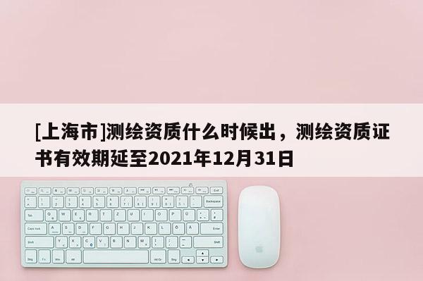 [上海市]测绘资质什么时候出，测绘资质证书有效期延至2021年12月31日